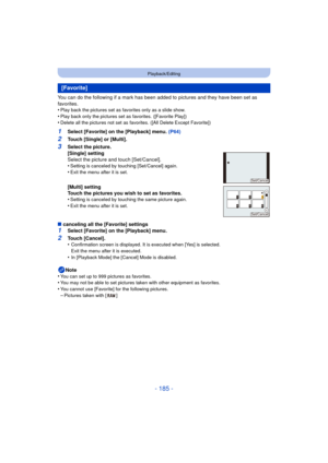 Page 185- 185 -
Playback/Editing
You can do the following if a mark has been added to pictures and they have been set as 
favorites.
•
Play back the pictures set as favorites only as a slide show.
•Play back only the pictures set as favorites. ([Favorite Play])•Delete all the pictures not set as favorites. ([All Delete Except Favorite])
1Select [Favorite] on the [Playback] menu.  (P64)
2Touch [Single] or [Multi].
∫ canceling all the [Favorite] settings
1Select [Favorite] on the [Playback] menu.
2Touch [Cancel]....