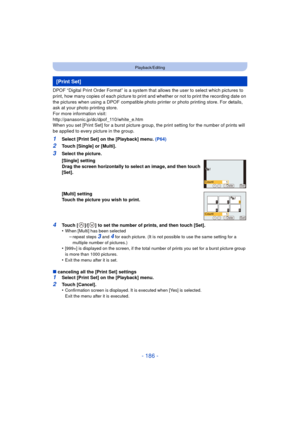 Page 186- 186 -
Playback/Editing
DPOF “Digital Print Order Format” is a system that allows the user to select which pictures to 
print, how many copies of each picture to print and whether or not to print the recording date on 
the pictures when using a DPOF compatible photo printer or photo printing store. For details, 
ask at your photo printing store.
For more information visit:
http://panasonic.jp/dc/dpof_110/white_e.htm
When you set [Print Set] for a burst picture group, the print setting for the number of...