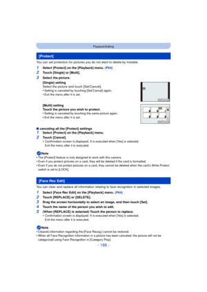 Page 188- 188 -
Playback/Editing
You can set protection for pictures you do not want to delete by mistake.
1Select [Protect] on the [Playback] menu. (P64)
2Touch [Single] or [Multi].
∫ canceling all the [Protect] settings
1Select [Protect] on the [Playback] menu.
2Touch [Cancel].
•Confirmation screen is displayed. It is executed when [Yes] is selected. 
Exit the menu after it is executed.
Note
•The [Protect] feature is only designed to work with this camera.•Even if you protect pictures on a card, they will be...