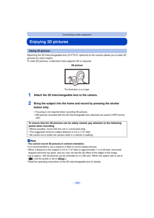 Page 189- 189 -
Connecting to other equipment
Enjoying 3D pictures
Attaching the 3D interchangeable lens (H-FT012: optional) to the camera allows you to take 3D 
pictures for extra impact.
To view 3D pictures, a television that supports 3D is required.
1Attach the 3D interchangeable lens to the camera.
2Bring the subject into the frame and record by pressing the shutter 
button fully.
•Focusing is not required when recording 3D pictures.•Still pictures recorded with the 3D interchangeable lens attached are saved...