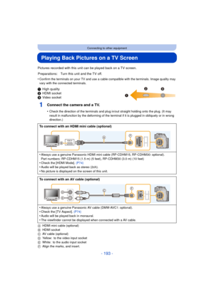 Page 193- 193 -
Connecting to other equipment
Playing Back Pictures on a TV Screen
Pictures recorded with this unit can be played back on a TV screen.
•
Confirm the terminals on your TV and use a cable compatible with the terminals. Image quality may 
vary with the connected terminals.
1 High quality
2 HDMI socket
3 Video socket
1Connect the camera and a TV.
•Check the direction of the terminals and plug in/out straight holding onto the plug. (It may 
result in malfunction by the deforming of the terminal if it...