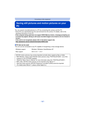 Page 197- 197 -
Connecting to other equipment
Saving still pictures and motion pictures on your 
PC
You can acquire recorded pictures to a PC by connecting the camera and the PC.
•Some PCs can read directly from the card removed from the camera. For details, refer to the 
operating instructions of your PC.
•If the computer being used does not support SDXC Memory Cards, a message prompting you 
to format may appear. (Doing so will cause recorded images to be erased so do not choose to 
format.)
If the card is not...