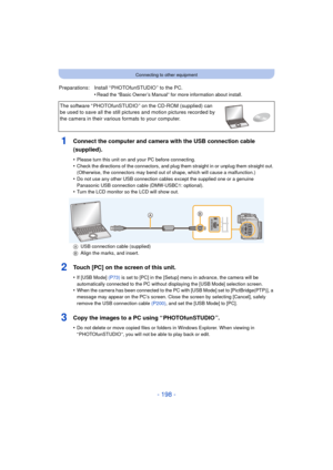 Page 198- 198 -
Connecting to other equipment
1Connect the computer and camera with the USB connection cable 
(supplied).
•Please turn this unit on and your PC before connecting.•Check the directions of the connectors, and plug them straight in or unplug them straight out. 
(Otherwise, the connectors may bend out  of shape, which will cause a malfunction.)
•Do not use any other USB connection cables except the supplied one or a genuine 
Panasonic USB connection cable (DMW-USBC1: optional).
•Turn the LCD monitor...