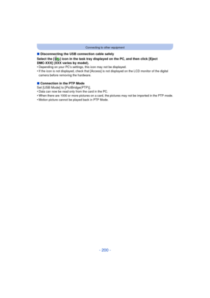 Page 200- 200 -
Connecting to other equipment
∫Disconnecting the USB connection cable safely
Select the [ ] icon in the task tray displayed on the PC, and then click [Eject 
DMC-XXX] (XXX varies by model).
•
Depending on your PC’s settings, this icon may not be displayed.•If the icon is not displayed, check that [Access] is not displayed on the LCD monitor of the digital 
camera before removing the hardware.
∫ Connection in the PTP Mode
Set [USB Mode] to [PictBridge(PTP)].
•
Data can now be read only from the...