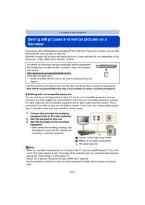 Page 201- 201 -
Connecting to other equipment
Saving still pictures and motion pictures on a 
Recorder
If you insert card holding content recorded with this unit into a Panasonic recorder, you can dub 
the content to a Blu-ray Disc or DVD etc.
Methods to export still pictures and motion pict ures to other devices will vary depending on the 
file format. (JPEG, RAW, MPO, AVCHD, or MP4).
•
See the operating instructions for the recorder about the details about copying and playing back.
•Note that the equipment...