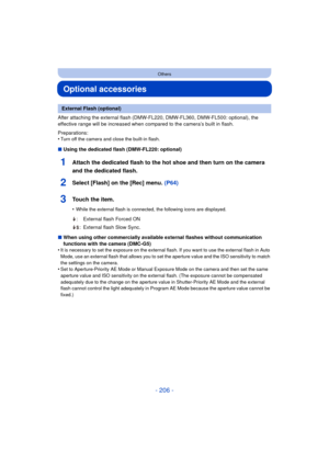 Page 206- 206 -
Others
Optional accessories
After attaching the external flash (DMW-FL220, DMW-FL360, DMW-FL500: optional), the 
effective range will be increased when compared to the camera’s built in flash.
Preparations:
•
Turn off the camera and close the built-in flash.
∫Using the dedicated flash (DMW-FL220: optional)
1Attach the dedicated flash to the hot shoe and then turn on the camera 
and the dedicated flash.
2Select [Flash] on the [Rec] menu.  (P64)
3Touch the item.
•While the external flash is...