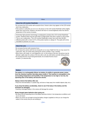 Page 214- 214 -
Others
•Do not press the LCD monitor with excessive force. Uneven colors may appear on the LCD monitor 
and it may malfunction.
•If the camera is cold when you turn it on, the picture on the LCD monitor/Viewfinder will be slightly 
darker than usual at first. However, the picture will return to normal brightness when the internal 
temperature of the camera increases.
•Do not press the lens with excessive force.•Do not leave the camera with the lens facing the sun as rays of light from the sun may...
