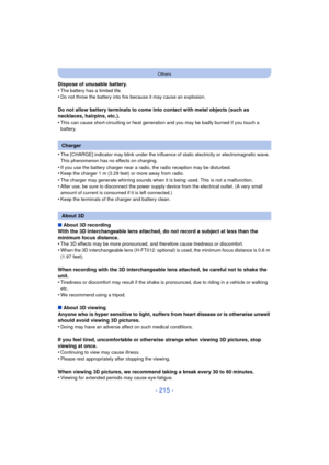 Page 215- 215 -
Others
Dispose of unusable battery.
•The battery has a limited life.•Do not throw the battery into fire because it may cause an explosion.
Do not allow battery terminals to come into contact with metal objects (such as 
necklaces, hairpins, etc.).
•
This can cause short-circuiting or heat generation and you may be badly burned if you touch a 
battery.
•The [CHARGE] indicator may blink under the influence of static electricity or electromagnetic wave. 
This phenomenon has no effects on charging....