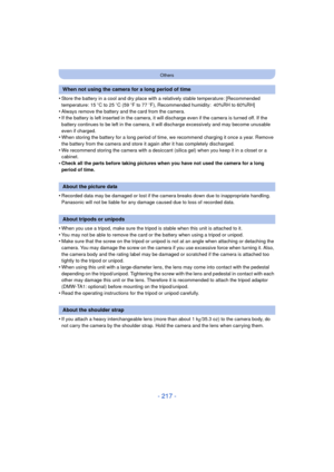 Page 217- 217 -
Others
•Store the battery in a cool and dry place with a relatively stable temperature: [Recommended 
temperature: 15oC to 25 oC (59  oF to 77  oF), Recommended humidity: 40%RH to 60%RH]
•Always remove the battery and the card from the camera.•If the battery is left inserted in the camera, it  will discharge even if the camera is turned off. If the 
battery continues to be left in the camera, it will discharge excessively and may become unusable 
even if charged.
•When storing the battery for a...