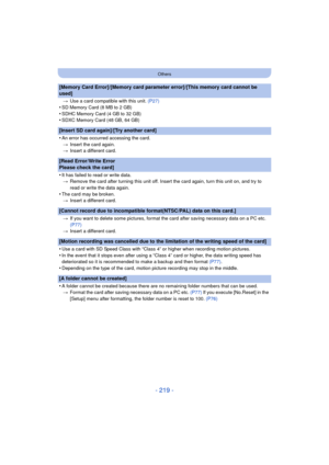 Page 219- 219 -
Others
[Memory Card Error]/[Memory card parameter error]/[This memory card cannot be 
used]
>Use a card compatible with this unit.  (P27)
•SD Memory Card (8 MB to 2 GB)•SDHC Memory Card (4 GB to 32 GB)•SDXC Memory Card (48 GB, 64 GB)
[Insert SD card again]/[Try another card]
•
An error has occurred accessing the card.
> Insert the card again.
> Insert a different card.
[Read Error/Write Error 
Please check the card]
•
It has failed to read or write data.
> Remove the card after turning this unit...