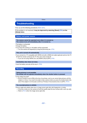 Page 221- 221 -
Others
Troubleshooting
First, try out the following procedures (P221–231).
•
The battery is exhausted.•Charge the battery.
•If you leave the camera on , the battery will be exhausted.
> Turn the camera off frequently by using the [Economy] etc.  (P73)
•If you connect to a TV compatible with VIERA Link with a HDMI mini cable (optional) and turn the TV 
off with the remote control for the TV, this unit is also turned off.
> If you are not using VIERA Link, set [VIERA Link] to [OFF].  (P75)
•Insert...