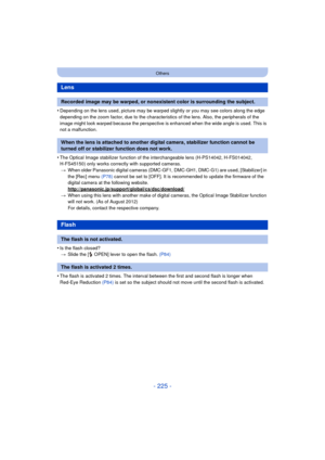Page 225- 225 -
Others
•Depending on the lens used, picture may be warped slightly or you may see colors along the edge 
depending on the zoom factor, due to the characteristics of the lens. Also, the peripherals of the 
image might look warped because the perspective is enhanced when the wide angle is used. This is 
not a malfunction.
•The Optical Image stabilizer function of the interchangeable lens (H-PS14042, H-FS014042, 
H-FS45150) only works correctly with supported cameras.> When older Panasonic digital...