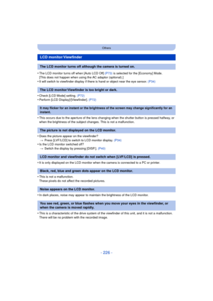 Page 226- 226 -
Others
•The LCD monitor turns off when [Auto LCD Off] (P73) is selected for the [Economy] Mode.
[This does not happen when using the AC adaptor (optional).]
•It will switch to viewfinder display if there is hand or object near the eye sensor. (P34)
•Check [LCD Mode] setting.  (P72)•Perform [LCD Display]/[Viewfinder]. (P72)
•This occurs due to the aperture of the lens changing when the shutter button is pressed halfway, or 
when the brightness of the subject changes. This is not a malfunction....