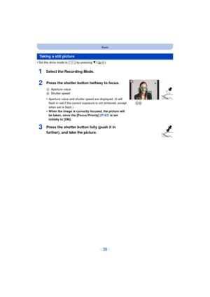 Page 38- 38 -
Basic
•Set the drive mode to [ ] by pressing 4().
1Select the Recording Mode.
Taking a still picture
2Press the shutter button halfway to focus.
AAperture value
B Shutter speed
•Aperture value and shutter speed are displayed. (It will 
flash in red if the correct exposure is not achieved, except 
when set to flash.)
•When the image is correctly focused, the picture will 
be taken, since the [Focus Priority]  (P167) is set 
initially to [ON].
3Press the shutter button fully (push it in 
further),...