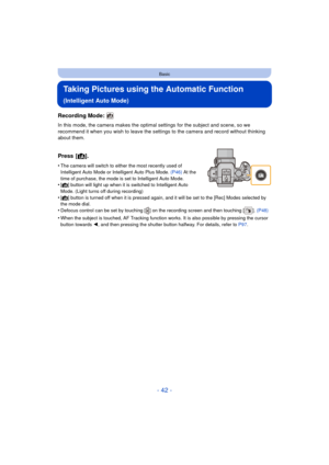 Page 42- 42 -
Basic
Taking Pictures using the Automatic Function 
(Intelligent Auto Mode)
Recording Mode: 
In this mode, the camera makes the optimal settings for the subject and scene, so we 
recommend it when you wish to leave the settings to the camera and record without thinking 
about them.
Press [¦].
•The camera will switch to eith er the most recently used of 
Intelligent Auto Mode or Intelligent Auto Plus Mode.  (P46) At the 
time of purchase, the mode is set to Intelligent Auto Mode.
•[¦] button will...