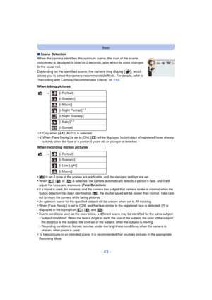 Page 43- 43 -
Basic
∫Scene Detection
When the camera identifies the optimum scene, the icon of the scene 
concerned is displayed in blue for 2 seconds, after which its color changes 
to the usual red.
Depending on the identified scene, the camera may display [ ], which 
allows you to select the camera-recommended effects. For details, refer to 
“Recording with Camera-Recommended Effects” on  P45.
When taking pictures
¢ 1 Only when [ ] (AUTO) is selected.
¢ 2 When [Face Recog.] is set to [ON], [ ] will be...