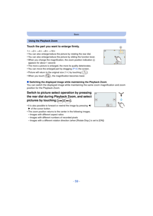 Page 59- 59 -
Basic
∫Switching the displayed image while maintaining the Playback Zoom
You can switch the displayed image while maintaining the same zoom magnification and zoom 
position for the Playback Zoom.
Switch to picture select operation by pressing 
the rear dial during Playback Zoom, and select 
pictures by touching
 [ ]/[ ].
•It is also possible to forward or rewind the image by pressing  2/
1 of the cursor button.
•The zoom position returns to the center in the following images.–Images with different...