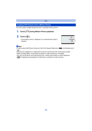 Page 62- 62 -
Basic
You can create a single still picture from a recorded motion picture.
1Touch [ ] during Motion Picture playback.
2Touch [ ].
•Confirmation screen is displayed. It is executed when [Yes] is 
selected.
Note
•It will be saved with [Picture Size] set to [S] (2 M), [Aspect Ratio] set to [ W], and [Quality] set to 
[ › ].
•Still pictures created from a motion picture may be coarser than with normal picture quality.•While recording [MP4], using [VGA], the ability to create still pictures is...