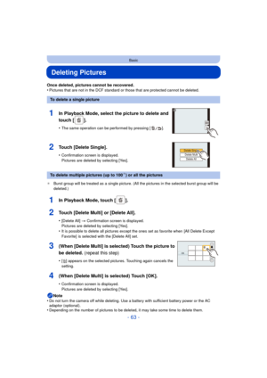 Page 63- 63 -
Basic
Deleting Pictures
Once deleted, pictures cannot be recovered.
•Pictures that are not in the DCF standard or those that are protected cannot be deleted.
¢ Burst group will be treated as a single picture. (All the pictures in the selected burst group will be 
deleted.)
Note
•Do not turn the camera off while deleting. Use a battery with sufficient battery power or the AC 
adaptor (optional).
•Depending on the number of pictures to be deleted, it may take some time to delete them.
To delete a...