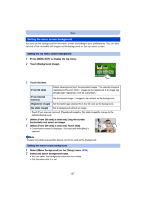 Page 67- 67 -
Basic
You can set the background for the menu screen according to your preferences. You can also 
set one of the recorded still images as the background on the top menu screen.
1Press [MENU/SET] to display the top menu.
2Touch [Background Image].
3Touch the item.
•
Touch [From internal memory], [Registered image] or [No static image] to change to the 
selected background.
4(When [From SD card] is selected) Drag the screen 
horizontally and select an image.
5(When [From SD card] is selected) Touch...