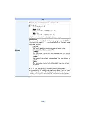 Page 74- 74 -
Basic
This sets how the unit connects to a television etc.
[Output][TV Aspect]:
Set to match the type of TV.
W [16:9]:
When connecting to a 16:9 screen TV.
X  [4:3]:
When connecting to a 4:3 screen TV.
•
This will work when the AV cabl e (optional) is connected.
[HDMI Mode]:
Set the format for the HDMI output when playing back on the HDMI 
compatible high-definition TV connected with this unit using the HDMI 
mini cable (optional). [AUTO]:
The output resolution is automatically set based on the...