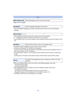 Page 76- 76 -
Basic
•Refer to P67 for details.
•If you set a different language by mistake, select [ ~] from the menu icons to set the desired 
language.
•This enables the firmware versions of the camera and lens to be checked.•[–. –] is displayed as the lens firm ware when the lens is not mounted.
•Touch [Software info] on the version display screen to display information about the software on the 
unit.
•The folder number is updated and the file number starts from 0001.•A folder number between 100 and 999 can...