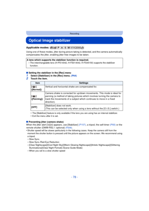 Page 78- 78 -
Recording
Optical Image stabilizer
Applicable modes: 
Using one of these modes, jitter during picture taking is detected, and the camera automatically 
compensates the jitter, enabling jitter-free images to be taken.
∫ Setting the stabilizer in the [Rec] menu
1Select [Stabilizer] in the [Rec] menu. (P64)
2Touch the item.
•
The [Stabilizer] feature is only available if  the lens you are using has an internal stabilizer.•Exit the menu after it is set.
∫Preventing jitter (camera shake)
When the...