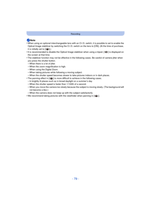 Page 79- 79 -
Recording
Note
•When using an optional interchangeable lens with an O.I.S. switch, it is possible to set to enable the 
Optical Image stabilizer by switching the O.I.S. switch  on the lens to [ON]. (At the time of purchase, 
it is initially set to [ ].)
•It is recommended to disable the Optical Image stabilizer when using a tripod. [ ] is displayed on 
the screen at that time.
•The stabilizer function may not be effe ctive in the following cases. Be careful of camera jitter when 
you press the...