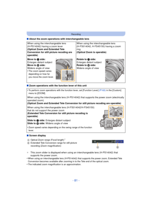 Page 81- 81 -
Recording
∫About the zoom operations with interchangeable lens
∫ Zoom operations with the function lever of this unit
∫ Screen display
¢This zoom slider is disp layed when using an interchangeable lens (H-PS14042) that 
supports the power zoom.
•
When using an interchangeable lens (H-PS14042) that supports the power zoom, Extended Tele 
Conversion becomes available after zooming  in to the Tele end of the optical zoom.
•The indicated zoom magnification is an approximation.
When using the...