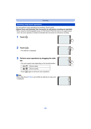 Page 83- 83 -
Recording
You can perform zoom operations by touching. (Touch zoom)
(Optical Zoom and Extended Tele Conversion for still picture recoding are operable)
•
When using the interchangeable lenses (H-FS014042/H-FS45150) that do not support power 
zoom, the zoom operation is limited to Extended Tele Conversion for still picture recoding.
1Touch [ ] .
2Touch [ ] .
•The slide bar is displayed.
3Perform zoom operations by dragging the slide 
bar.
•The zoom speed varies depending on the touched position....