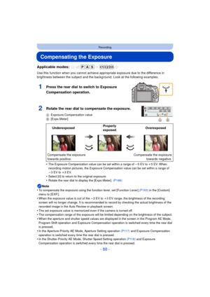 Page 88- 88 -
Recording
Compensating the Exposure
Applicable modes: 
Use this function when you cannot achieve appropriate exposure due to the difference in 
brightness between the subject and the backg round. Look at the following examples.
•
The Exposure Compensation value can be set within a range of  j5EV to i 5EV. When 
recording motion pictures, the Exposure Compensation value can be set within a range of 
j 3EV to i 3EV.
•Select [0] to return to the original exposure.•Rotate the rear dial to display the...