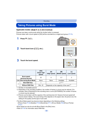 Page 89- 89 -
Recording
Taking Pictures using Burst Mode
Applicable modes: 
Pictures are taken continuously while the shutter button is pressed.
Pictures taken with a burst speed of [SH] will be recorded as a single burst group  (P173).
1Press 4 () .
2Touch burst icon ([ ], etc.).
3Touch the burst speed.
¢1 Number of recordable pictures
¢ 2 Depending on the recording conditions, the number of frames in a burst may be reduced. (For 
example, when [i.Resolution] of the recording m enu is set to [EXTENDED], the...