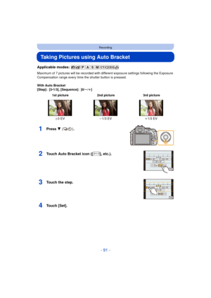 Page 91- 91 -
Recording
Taking Pictures using Auto Bracket
Applicable modes: 
Maximum of 7 pictures will be recorded with different exposure settings following the Exposure 
Compensation range every time the shutter button is pressed.
With Auto Bracket
[Step]: [3 •1/3], [Sequence]: [0/ s/r ]
1Press  4 () .
2Touch Auto Bracket icon ([ ], etc.).
3Touch the step.
4Touch [Set].
 1st picture 2nd picture 3rd picture
d0EV j1/3 EV i1/3 EV
1031/3H
31/3 1/331/332/33151/352/35171/372/371
-3-2-1 0 +1 +2 +3213
6HW
31/3...