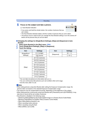Page 92- 92 -
Recording
5Focus on the subject and take a picture.
AAuto Bracket indication
•If you press and hold the shutter button, the number of pictures that you 
set is taken.
•The Auto Bracket indication blinks until the  number of pictures that you set is taken.•The picture count is reset to [0] if you change the Auto Bracket setting or turn the camera off 
before all the pictures that you set are taken.
∫Changing the settings for [Single/Burst Settings], [Step] and [Sequence] in Auto 
Bracket
1Select...