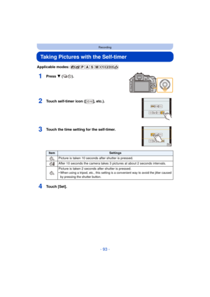 Page 93- 93 -
Recording
Taking Pictures with the Self-timer
Applicable modes: 
1Press 4 ().
2Touch self-timer icon ([ ], etc.).
3Touch the time setting for the self-timer.
4Touch [Set].
ItemSettings
Picture is taken 10 seconds  after shutter is pressed.
After 10 seconds the camera takes 3 pictures at about 2 seconds intervals.
Picture is taken 2 seconds after shutter is pressed.
•
When using a tripod, etc., this setting is a convenient way to avoid the jitter caused 
by pressing the shutter button.
1031/3H...