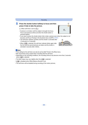 Page 94- 94 -
Recording
5Press the shutter button halfway to focus and then 
press it fully to take the picture.
AWhen self-timer is set to [ ].
•A picture is not taken until the subject is brought into focus. 
Focus and exposure will be set when the shutter button is 
pressed halfway.
•If you want to press the shutter button fully to take a picture even when the subject is not 
focused, set [Focus Priority] in the [Custom] menu to [OFF].  (P167)
•The self-timer indicator B blinks and the shutter is activated...
