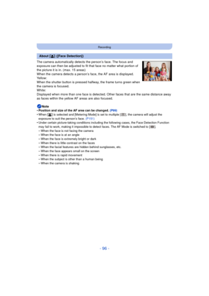 Page 96- 96 -
Recording
The camera automatically detects the person’s face. The focus and 
exposure can then be adjusted to fit that face no matter what portion of 
the picture it is in. (max. 15 areas)
When the camera detects a person’s face, the AF area is displayed.
Yellow:
When the shutter button is pressed halfway, the frame turns green when 
the camera is focused.
White:
Displayed when more than one face is detected. Other faces that are the same distance away 
as faces within the yellow AF areas are also...