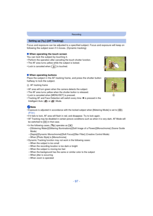 Page 97- 97 -
Recording
Focus and exposure can be adjusted to a specified subject. Focus and exposure will keep on 
following the subject even if it moves. (Dynamic tracking)
∫ When operating the touch screen
You can lock the subject by touching it.
•
Perform the operation after canceling the touch shutter function.•The AF area turns yellow while the subject is locked.
•Lock is canceled when [ ] is touched.
∫ When operating buttons
Place the subject in the AF tracking frame, and press the shutter button...