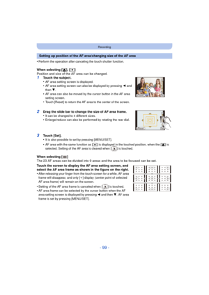 Page 99- 99 -
Recording
•Perform the operation after canceling the touch shutter function.
When selecting [š], [ Ø ]
Position and size of the AF area can be changed.
1Touch the subject.
•AF area setting screen is displayed.•AF area setting screen can also be displayed by pressing  2 and 
then  4.
•AF area can also be moved by the cursor button in the AF area 
setting screen.
•Touch [Reset] to return the AF area to the center of the screen.
2Drag the slide bar to change the size of AF area frame.
•It can be...