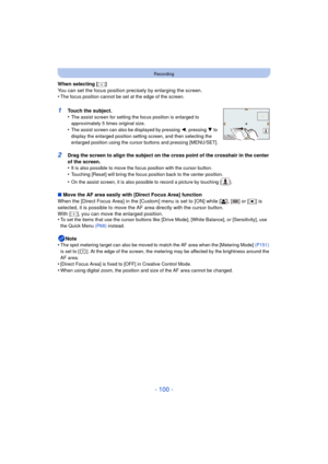 Page 100- 100 -
Recording
When selecting [ ]
You can set the focus position precisely by enlarging the screen.
•
The focus position cannot be set at the edge of the screen.
1Touch the subject.
•The assist screen for setting the focus position is enlarged to 
approximately 5 times original size.
•The assist screen can also be displayed by pressing  2, pressing 4 to 
display the enlarged position setting screen, and then selecting the 
enlarged position using the cursor buttons and pressing [MENU/SET].
2Drag the...