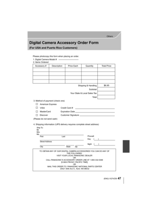 Page 4747
Others
 (ENG) VQT4Z59
Digital Camera Accessory Order Form
(For USA and Puerto Rico Customers)
TO OBTAIN ANY OF OUR DIGITAL CAMERA ACCESSORIES YOU CAN DO ANY OF THE FOLLOWING: 
VISIT YOUR LOCAL PANASONIC DEALER  OR 
CALL PANASONIC’S ACCESSORY ORDER LINE AT 1-800-332-5368  [6 AM-6 PM M-F, PACIFIC TIME] OR 
MAIL THIS ORDER TO: PANASONIC NATIONAL PARTS CENTER 20421 84th Ave S., Kent, WA 98032
Ship To: 
Mr.
Mrs.
Ms.First Last
Street Address 
City State Zip
Phone#: 
Day  ( )
Night ()
4. Shipping information...