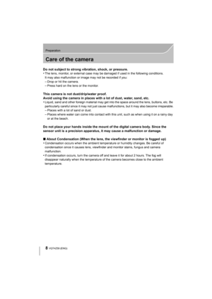 Page 88
Preparation
VQT4Z59 (ENG) 
Care of the camera
Do not subject to strong vibration, shock, or pressure.
•The lens, monitor, or external case may be damaged if used in the following conditions. 
It may also malfunction or image may not be recorded if you:
–Drop or hit the camera.–Press hard on the lens or the monitor.
This camera is not dust/drip/water proof.
Avoid using the camera in places with a lot of dust, water, sand, etc.
•
Liquid, sand and other foreign material may get into the space around the...