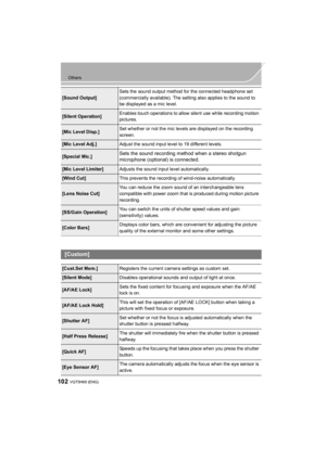 Page 102102
Others
VQT5H68 (ENG) 
[Sound Output]Sets the sound output method for the connected headphone set 
(commercially available). The setting also applies to the sound to 
be displayed as a mic level.
[Silent Operation]
Enables touch operations to allow silent use while recording motion 
pictures.
[Mic Level Disp.]Set whether or not the mic levels are displayed on the recording 
screen.
[Mic Level Adj.]
Adjust the sound input level to 19 different levels.
[Special Mic.]Sets the sound recording method when...