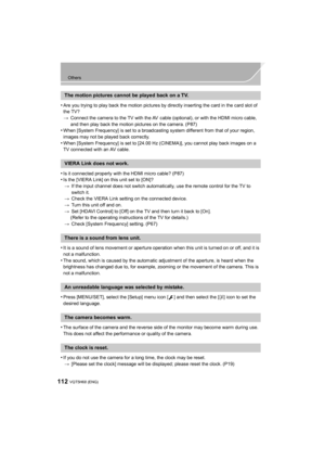 Page 112112
Others
VQT5H68 (ENG) 
•Are you trying to play back the motion pictures by directly inserting the card in the card slot of 
the TV?
>Connect the camera to the TV with the AV  cable (optional), or with the HDMI micro cable, 
and then play back the motion pictures on the camera. (P87)
•When [System Frequency] is set to a broadcasting system different from that of your region, 
images may not be played back correctly.
•When [System Frequency] is set to [24.00 Hz (CINEMA)], you cannot play back images on...