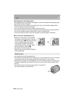 Page 114114
Others
VQT5H68 (ENG) 
Removing dirt on the image sensor
The image sensor is very precise and delicate, so be sure to observe the following when 
you do have to clean it yourself.
•
Blow off the dust on the surface of the image sensor with a commercially available blower 
brush. Be careful not to blow too strongly.
•Do not put the blower brush further inside than the lens mount.
•Do not let the blower brush touch the image sensor as the image sensor may get scratched.•Do not use any objects except a...