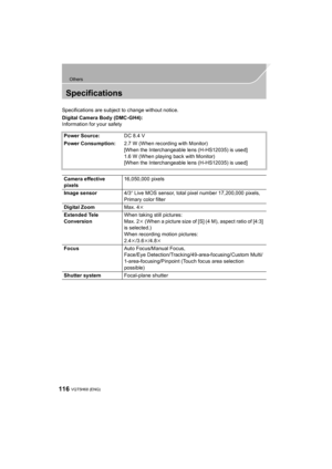 Page 116116
Others
VQT5H68 (ENG) 
Specifications
Specifications are subject to change without notice.
Digital Camera Body (DMC-GH4):
Information for your safetyPower Source: DC 8.4 V
Power Consumption: 2.7 W (When recording with Monitor)
[When the Interchangeable lens (H-HS12035) is used]
1.6 W (When playing back with Monitor)
[When the Interchangeable lens (H-HS12035) is used]
Camera effective 
pixels 16,050,000 pixels
Image sensor 4/3q Live MOS sensor, total pixel number 17,200,000 pixels, 
Primary color...