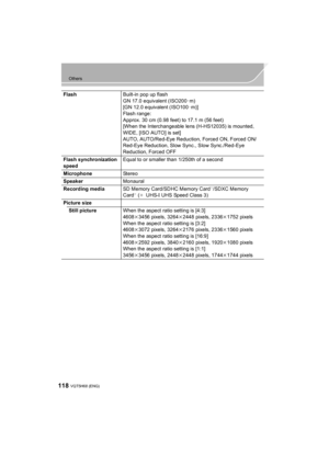 Page 118118
Others
VQT5H68 (ENG) 
FlashBuilt-in pop up flash
GN 17.0 equivalent (ISO200 · m)
[GN 12.0 equivalent (ISO100 · m)]
Flash range:
Approx. 30 cm (0.98 feet) to 17.1 m (56 feet)
[When the Interchangeable lens (H-HS12035) is mounted, 
WIDE, [ISO AUTO] is set]
AUTO, AUTO/Red-Eye Reduction, Forced ON, Forced ON/ 
Red-Eye Reduction, Slow Sync., Slow Sync./Red-Eye 
Reduction, Forced OFF
Flash synchronization 
speed Equal to or smaller than 1/250th of a second
Microphone St er e o
Speaker Monaural
Recording...