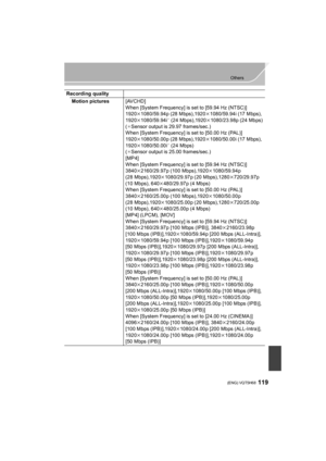 Page 119119
Others
 (ENG) VQT5H68
Recording qualityMotion pictures [AVCHD]
When [System Frequency] is set to [59.94 Hz (NTSC)]
1920k1080/59.94p (28 Mbps),1920 k1080/59.94i (17 Mbps),
1920 k1080/59.94i
¢ (24 Mbps),1920 k1080/23.98p (24 Mbps)
(
¢Sensor output is 29.97 frames/sec.)
When [System Frequency] is set to [50.00 Hz (PAL)]
1920 k1080/50.00p (28 Mbps),1920 k1080/50.00i (17 Mbps),
1920 k1080/50.00i
¢ (24 Mbps)
(¢Sensor output is 25.00 frames/sec.)
[MP4]
When [System Frequency] is set to [59.94 Hz (NTSC)]...