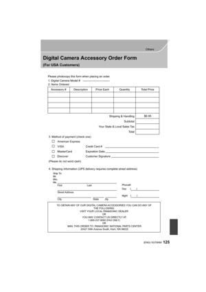 Page 125125
Others
 (ENG) VQT5H68
Digital Camera Accessory Order Form
(For USA Customers)
Ship To: 
Mr.
Mrs.
Ms.First Last
Street Address 
City State Zip
Phone#: 
Day  ( )
Night ()
4. Shipping information (UPS delivery requires complete street address)\
        
Please photocopy this form when placing an order.
3. Method of payment (check one)     
American Express
VISA                          
MasterCard         
(Please do not send cash)    
2. Items Ordered  
Quantity
Accessory #  Price Each Description...