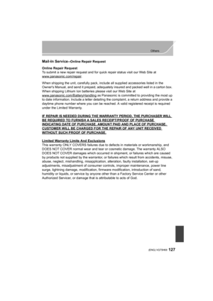 Page 127127
Others
 (ENG) VQT5H68
Mail-In Service--Online Repair Request
Online Repair Request
To submit a new repair request and for quick repair status visit our Web Site at
www.panasonic.com/repair
.
When shipping the unit, carefully pack, include all supplied accessories listed in the 
Owners Manual, and send it prepaid, adequately insured and packed well in a carton box. 
When shipping Lithium Ion batteries please visit our Web Site at 
www.panasonic.com/BatteryHandling
 as Panasonic is committed to...